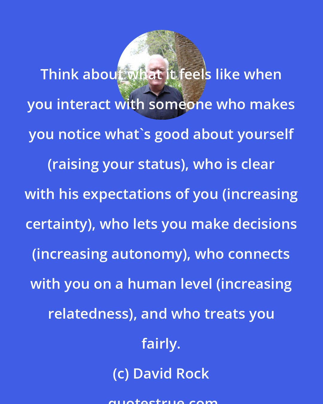 David Rock: Think about what it feels like when you interact with someone who makes you notice what's good about yourself (raising your status), who is clear with his expectations of you (increasing certainty), who lets you make decisions (increasing autonomy), who connects with you on a human level (increasing relatedness), and who treats you fairly.