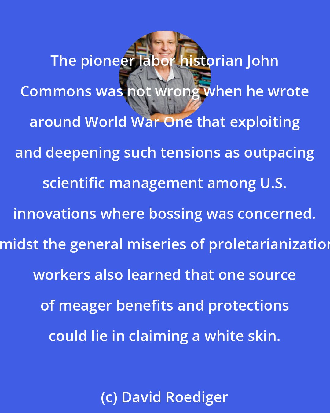 David Roediger: The pioneer labor historian John Commons was not wrong when he wrote around World War One that exploiting and deepening such tensions as outpacing scientific management among U.S. innovations where bossing was concerned. Amidst the general miseries of proletarianization, workers also learned that one source of meager benefits and protections could lie in claiming a white skin.