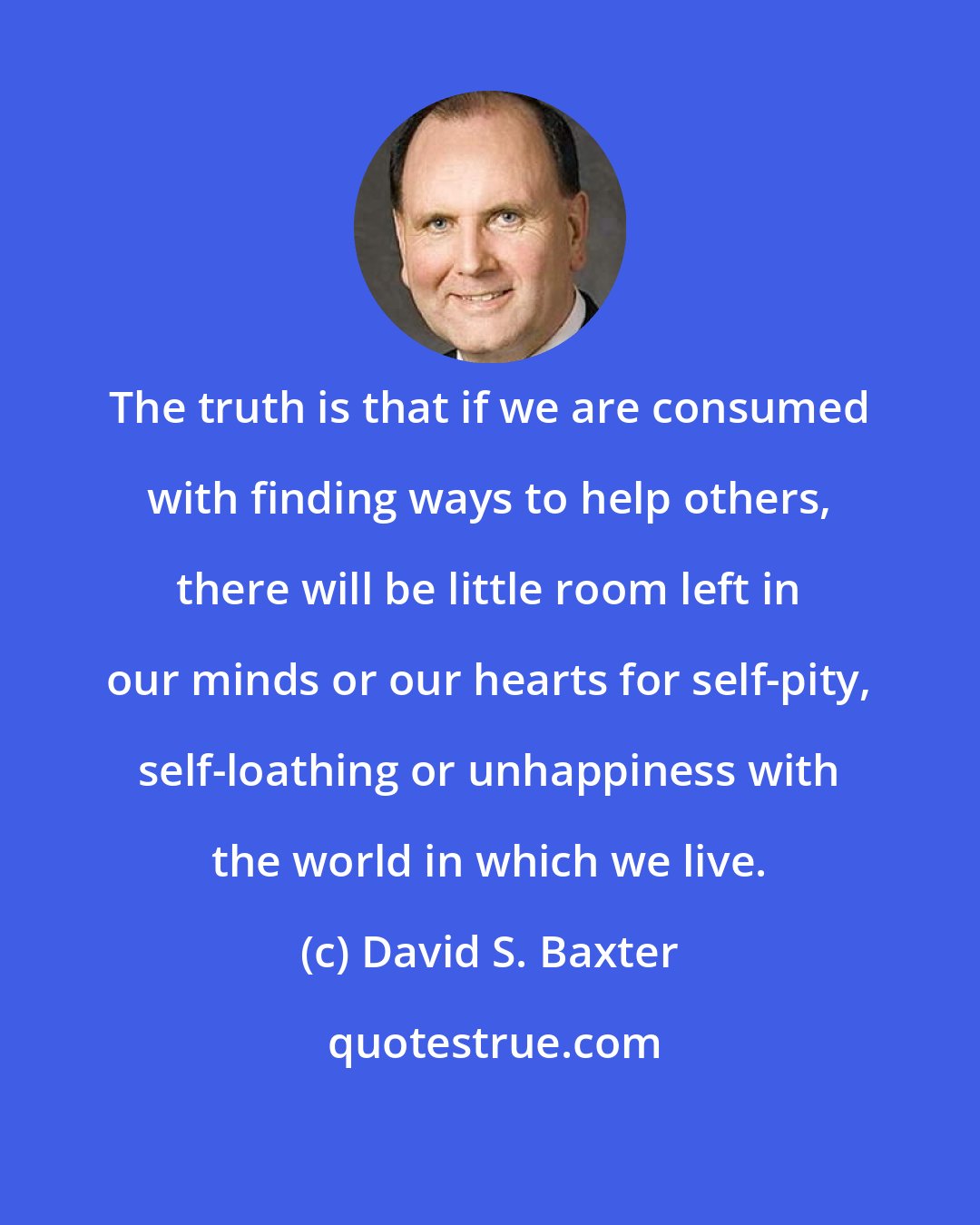 David S. Baxter: The truth is that if we are consumed with finding ways to help others, there will be little room left in our minds or our hearts for self-pity, self-loathing or unhappiness with the world in which we live.