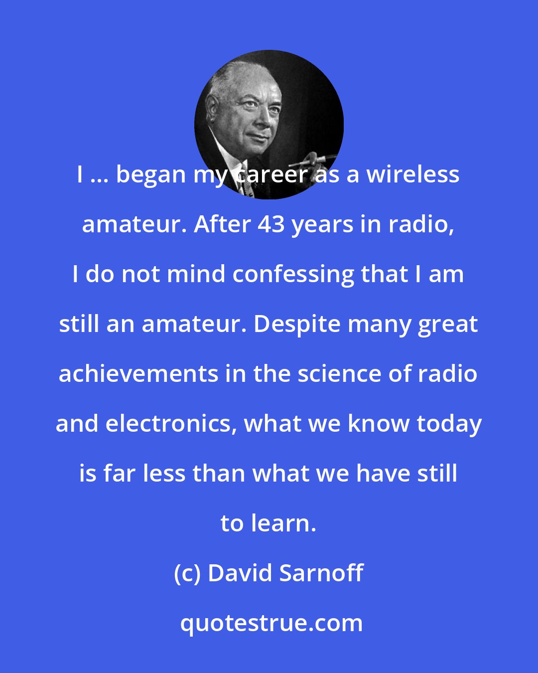 David Sarnoff: I ... began my career as a wireless amateur. After 43 years in radio, I do not mind confessing that I am still an amateur. Despite many great achievements in the science of radio and electronics, what we know today is far less than what we have still to learn.