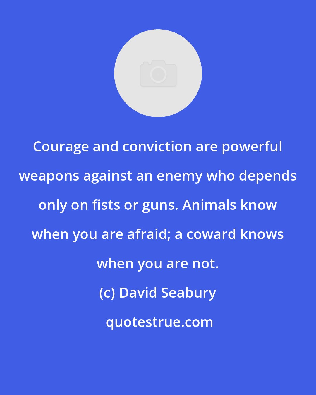 David Seabury: Courage and conviction are powerful weapons against an enemy who depends only on fists or guns. Animals know when you are afraid; a coward knows when you are not.