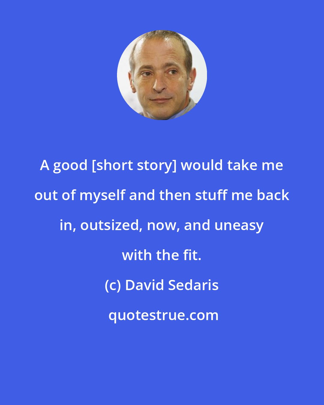 David Sedaris: A good [short story] would take me out of myself and then stuff me back in, outsized, now, and uneasy with the fit.
