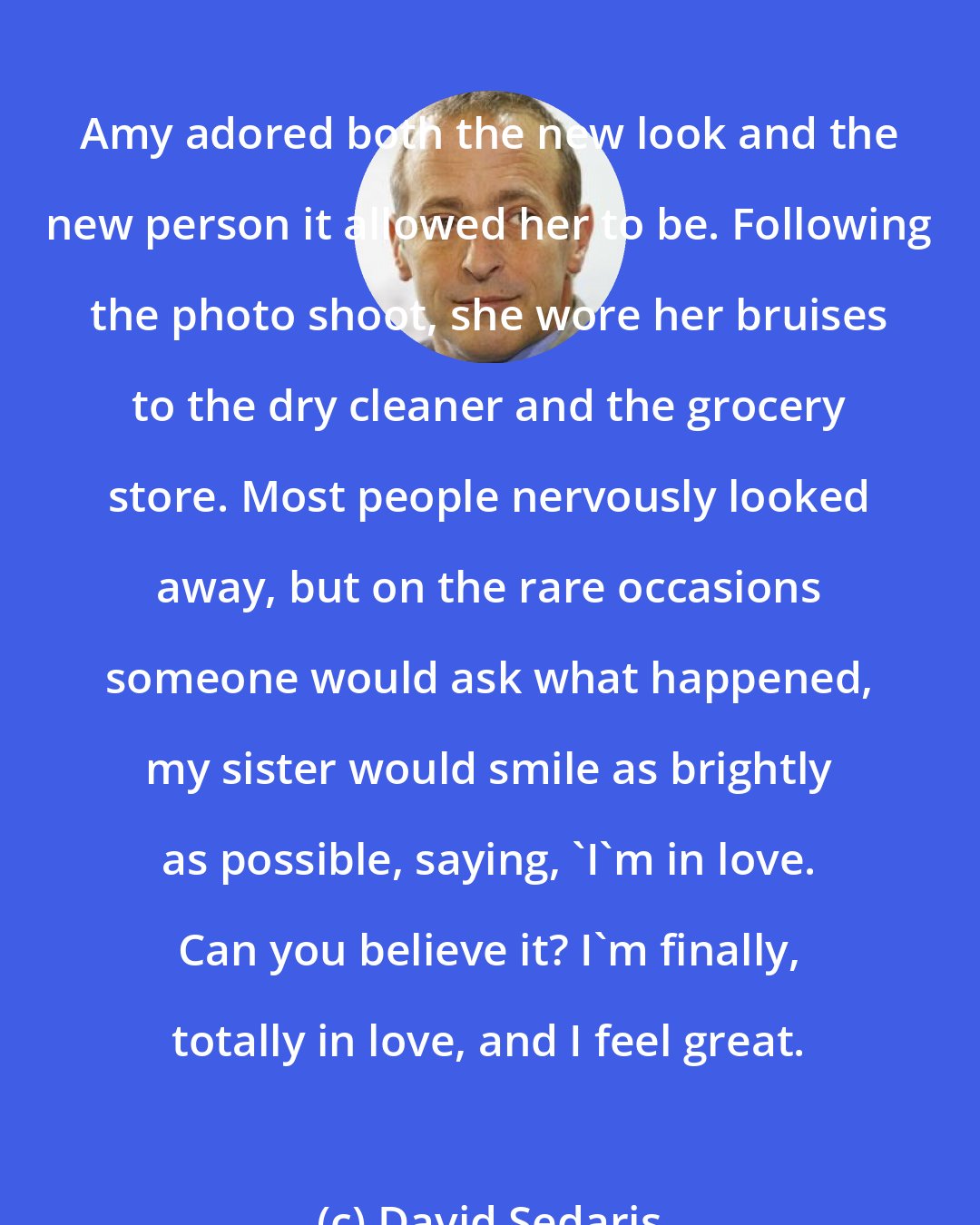 David Sedaris: Amy adored both the new look and the new person it allowed her to be. Following the photo shoot, she wore her bruises to the dry cleaner and the grocery store. Most people nervously looked away, but on the rare occasions someone would ask what happened, my sister would smile as brightly as possible, saying, 'I'm in love. Can you believe it? I'm finally, totally in love, and I feel great.