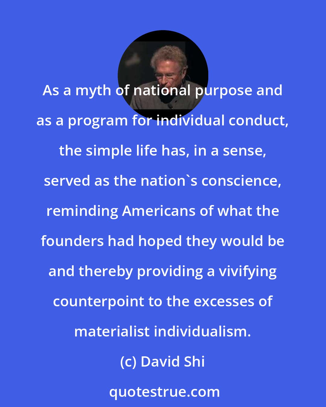 David Shi: As a myth of national purpose and as a program for individual conduct, the simple life has, in a sense, served as the nation's conscience, reminding Americans of what the founders had hoped they would be and thereby providing a vivifying counterpoint to the excesses of materialist individualism.