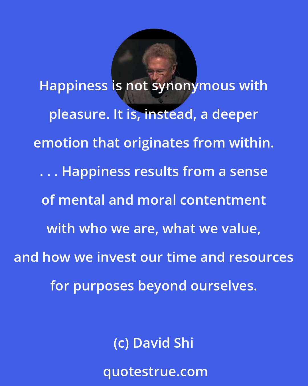 David Shi: Happiness is not synonymous with pleasure. It is, instead, a deeper emotion that originates from within. . . . Happiness results from a sense of mental and moral contentment with who we are, what we value, and how we invest our time and resources for purposes beyond ourselves.