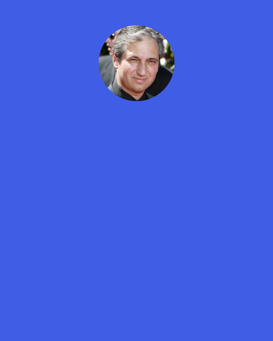 David Shore: If your audience doesn't like something, you should think to yourself, "Well, why don't they like something? Is there something wrong here?" And, if they like something, you should think to yourself, "Why do they like it? What am I doing right here?," and deal with those issues.