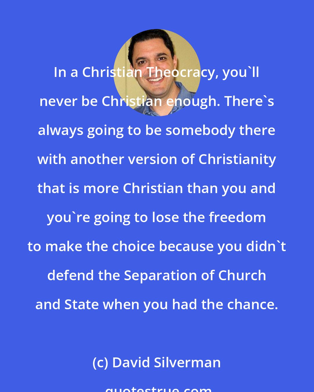 David Silverman: In a Christian Theocracy, you'll never be Christian enough. There's always going to be somebody there with another version of Christianity that is more Christian than you and you're going to lose the freedom to make the choice because you didn't defend the Separation of Church and State when you had the chance.
