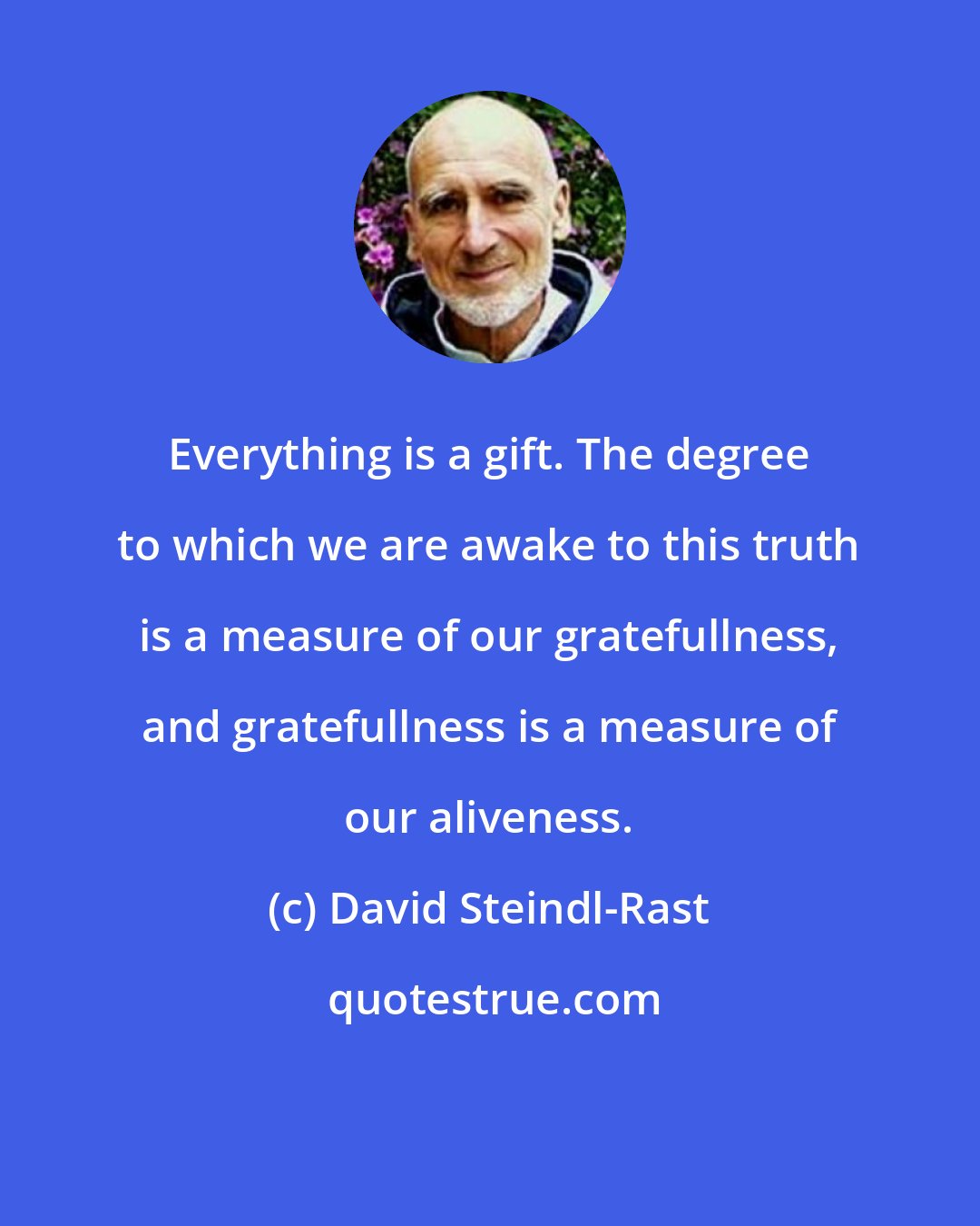 David Steindl-Rast: Everything is a gift. The degree to which we are awake to this truth is a measure of our gratefullness, and gratefullness is a measure of our aliveness.