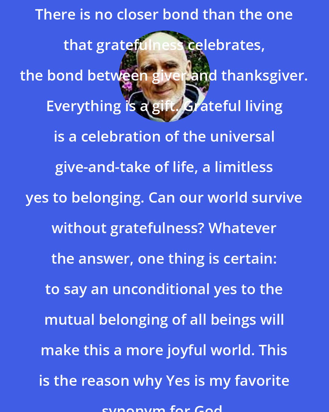 David Steindl-Rast: There is no closer bond than the one that gratefulness celebrates, the bond between giver and thanksgiver. Everything is a gift. Grateful living is a celebration of the universal give-and-take of life, a limitless yes to belonging. Can our world survive without gratefulness? Whatever the answer, one thing is certain: to say an unconditional yes to the mutual belonging of all beings will make this a more joyful world. This is the reason why Yes is my favorite synonym for God.
