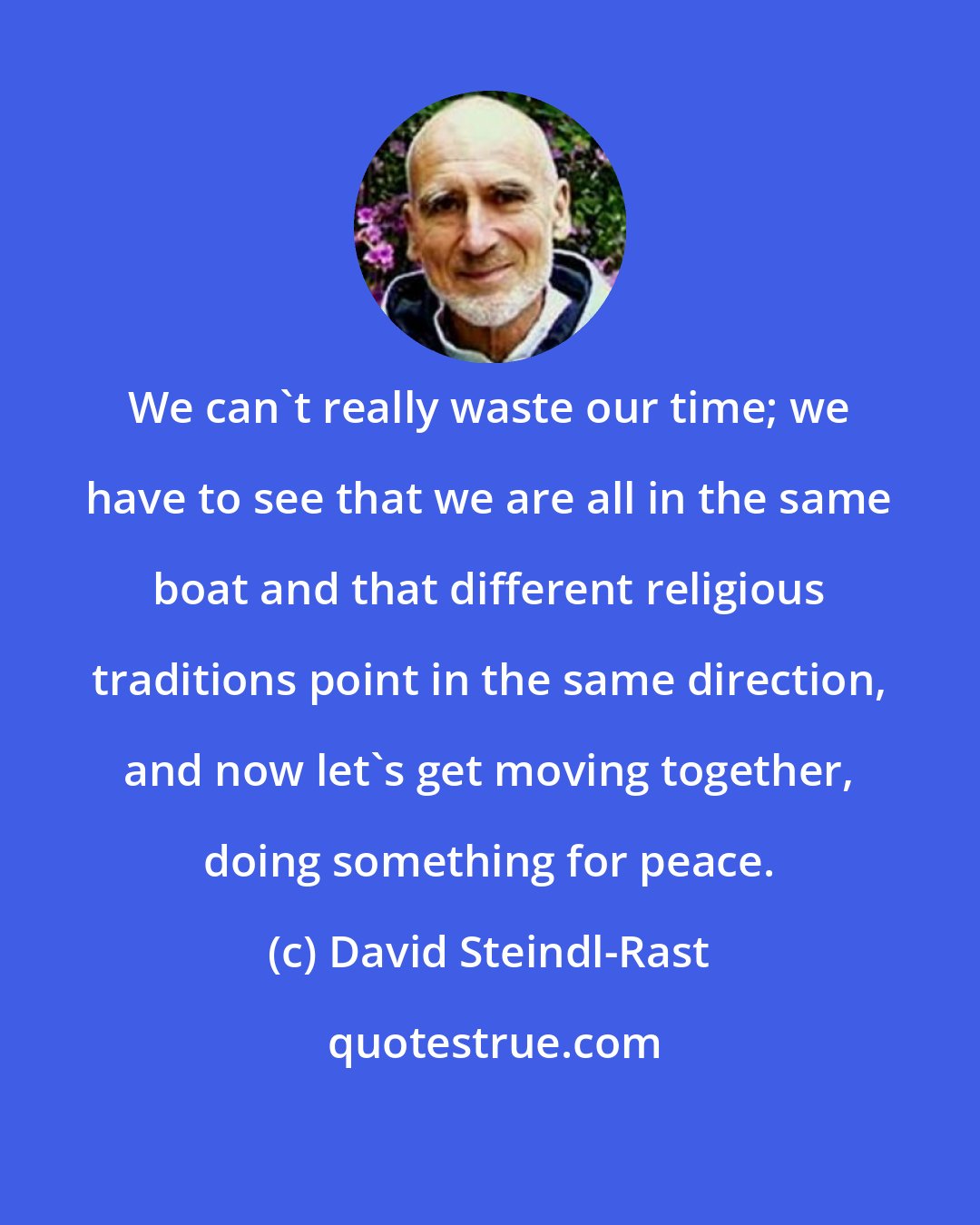 David Steindl-Rast: We can't really waste our time; we have to see that we are all in the same boat and that different religious traditions point in the same direction, and now let's get moving together, doing something for peace.