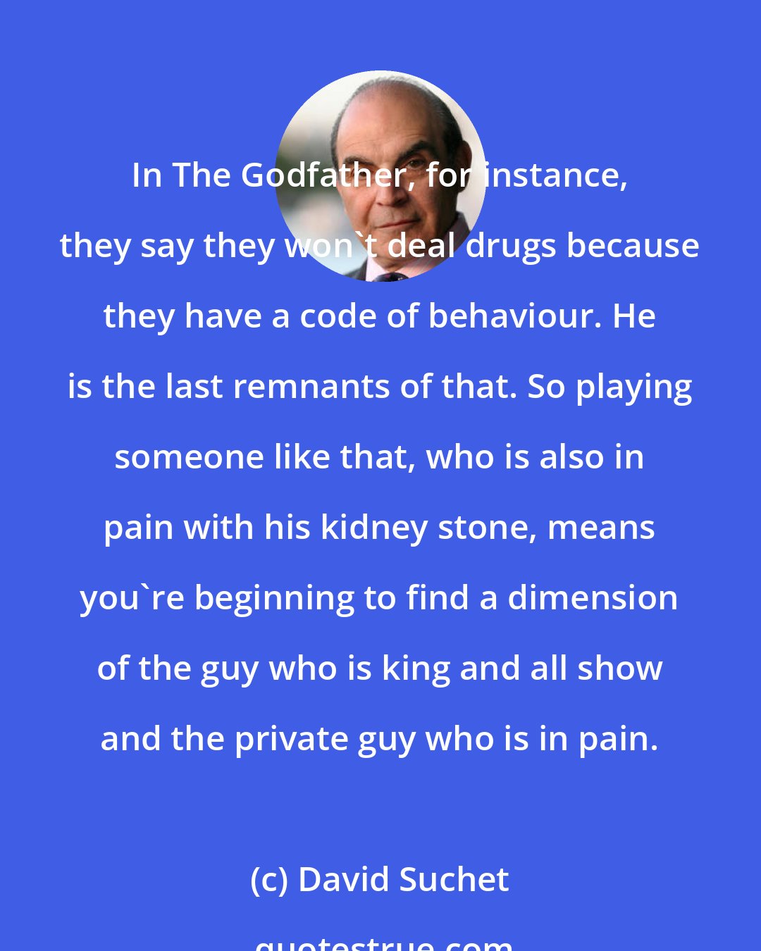 David Suchet: In The Godfather, for instance, they say they won't deal drugs because they have a code of behaviour. He is the last remnants of that. So playing someone like that, who is also in pain with his kidney stone, means you're beginning to find a dimension of the guy who is king and all show and the private guy who is in pain.