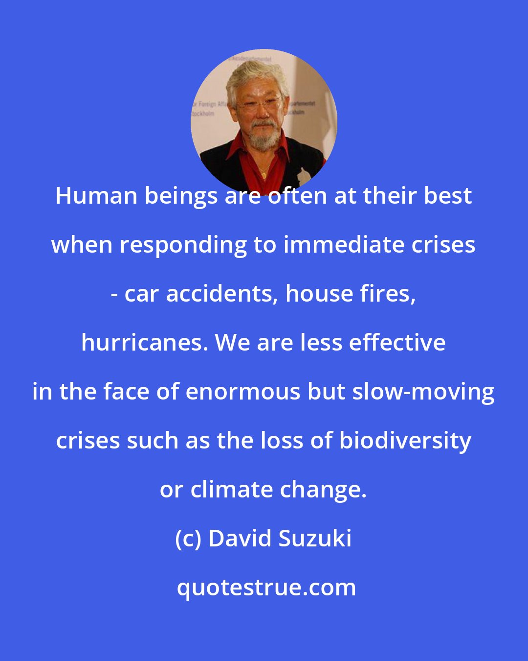 David Suzuki: Human beings are often at their best when responding to immediate crises - car accidents, house fires, hurricanes. We are less effective in the face of enormous but slow-moving crises such as the loss of biodiversity or climate change.
