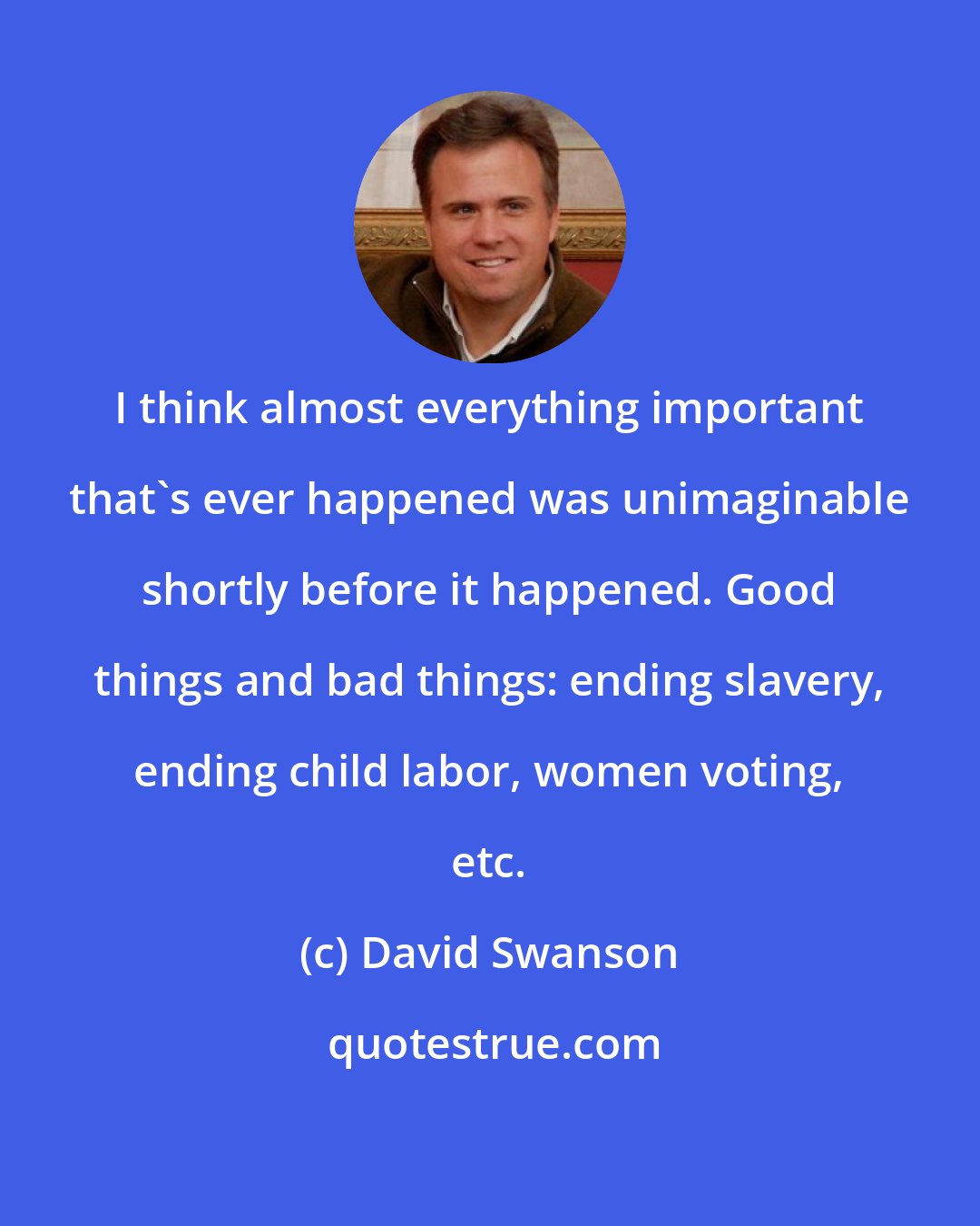 David Swanson: I think almost everything important that's ever happened was unimaginable shortly before it happened. Good things and bad things: ending slavery, ending child labor, women voting, etc.