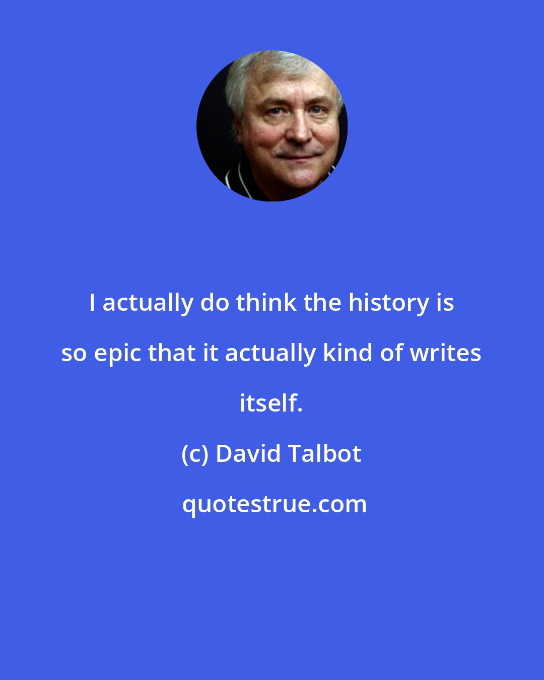 David Talbot: I actually do think the history is so epic that it actually kind of writes itself.