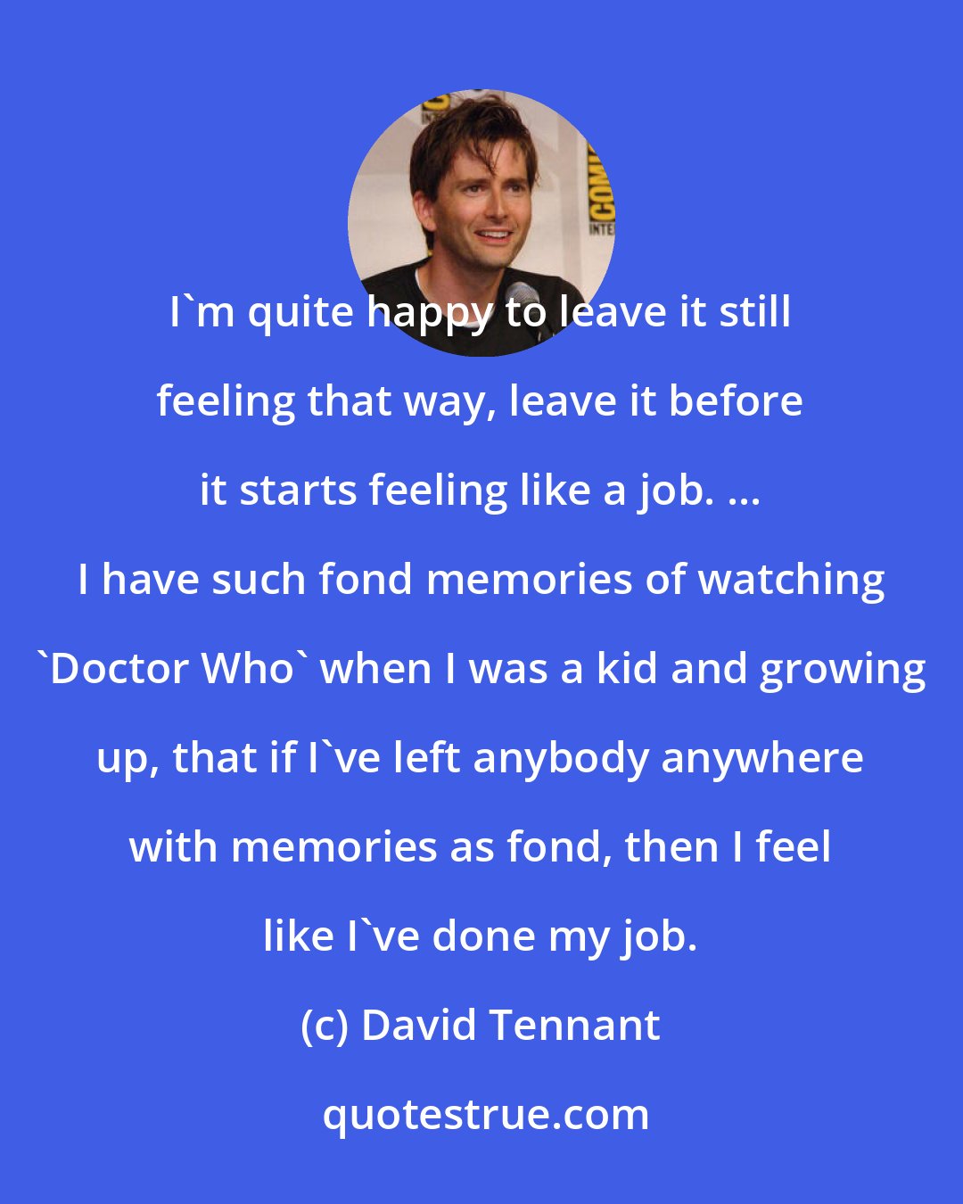 David Tennant: I'm quite happy to leave it still feeling that way, leave it before it starts feeling like a job. ... I have such fond memories of watching 'Doctor Who' when I was a kid and growing up, that if I've left anybody anywhere with memories as fond, then I feel like I've done my job.
