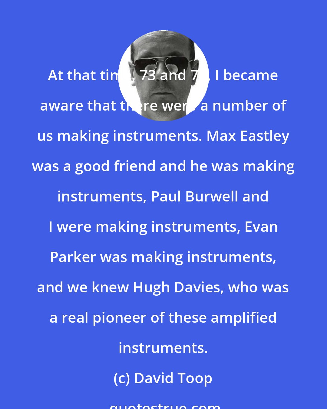 David Toop: At that time, 73 and 74, I became aware that there were a number of us making instruments. Max Eastley was a good friend and he was making instruments, Paul Burwell and I were making instruments, Evan Parker was making instruments, and we knew Hugh Davies, who was a real pioneer of these amplified instruments.