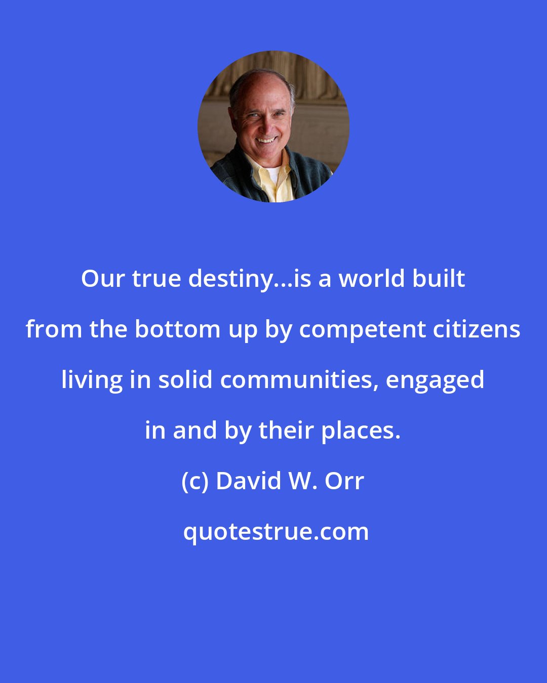 David W. Orr: Our true destiny...is a world built from the bottom up by competent citizens living in solid communities, engaged in and by their places.