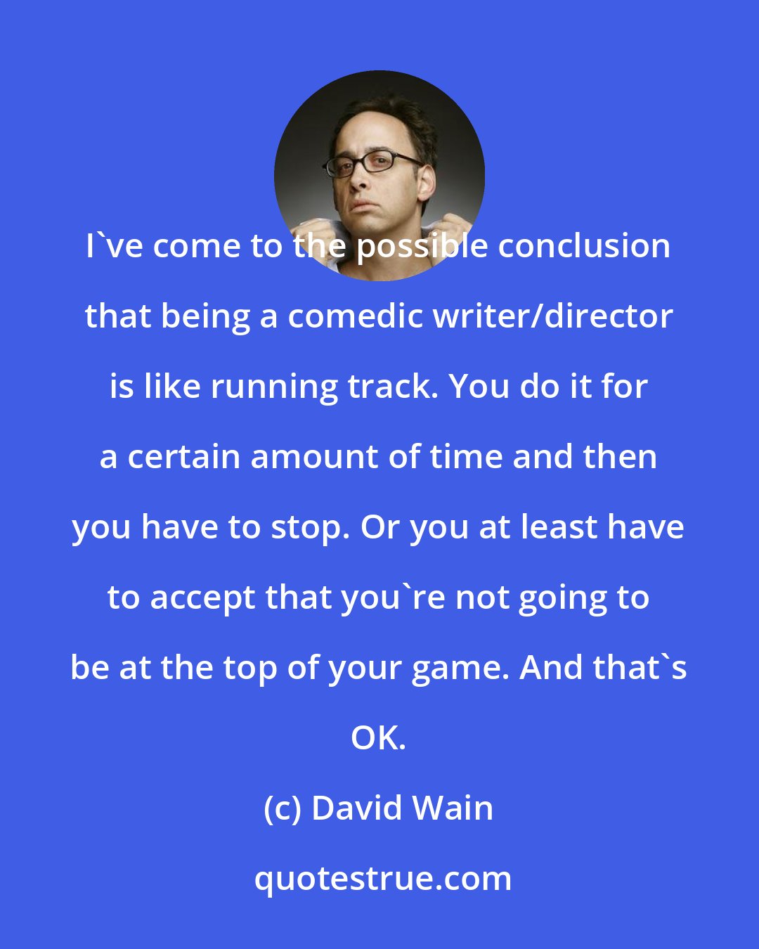 David Wain: I've come to the possible conclusion that being a comedic writer/director is like running track. You do it for a certain amount of time and then you have to stop. Or you at least have to accept that you're not going to be at the top of your game. And that's OK.
