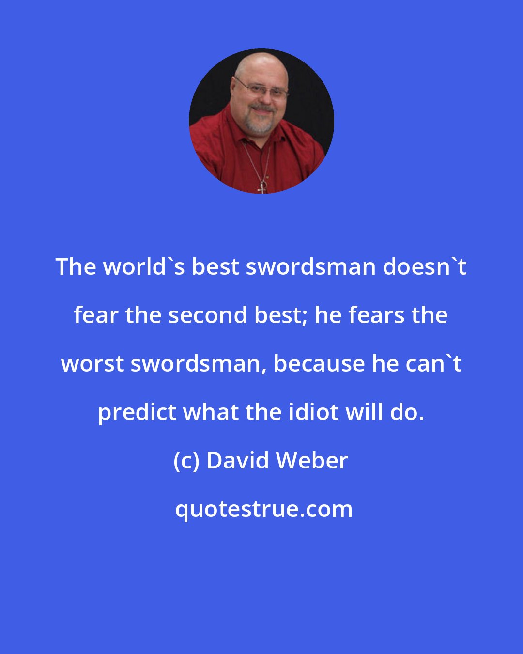 David Weber: The world's best swordsman doesn't fear the second best; he fears the worst swordsman, because he can't predict what the idiot will do.