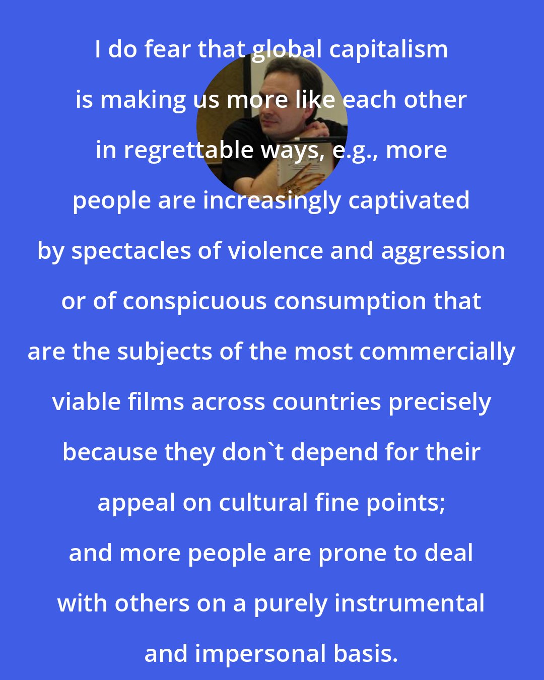 David Wong: I do fear that global capitalism is making us more like each other in regrettable ways, e.g., more people are increasingly captivated by spectacles of violence and aggression or of conspicuous consumption that are the subjects of the most commercially viable films across countries precisely because they don't depend for their appeal on cultural fine points; and more people are prone to deal with others on a purely instrumental and impersonal basis.