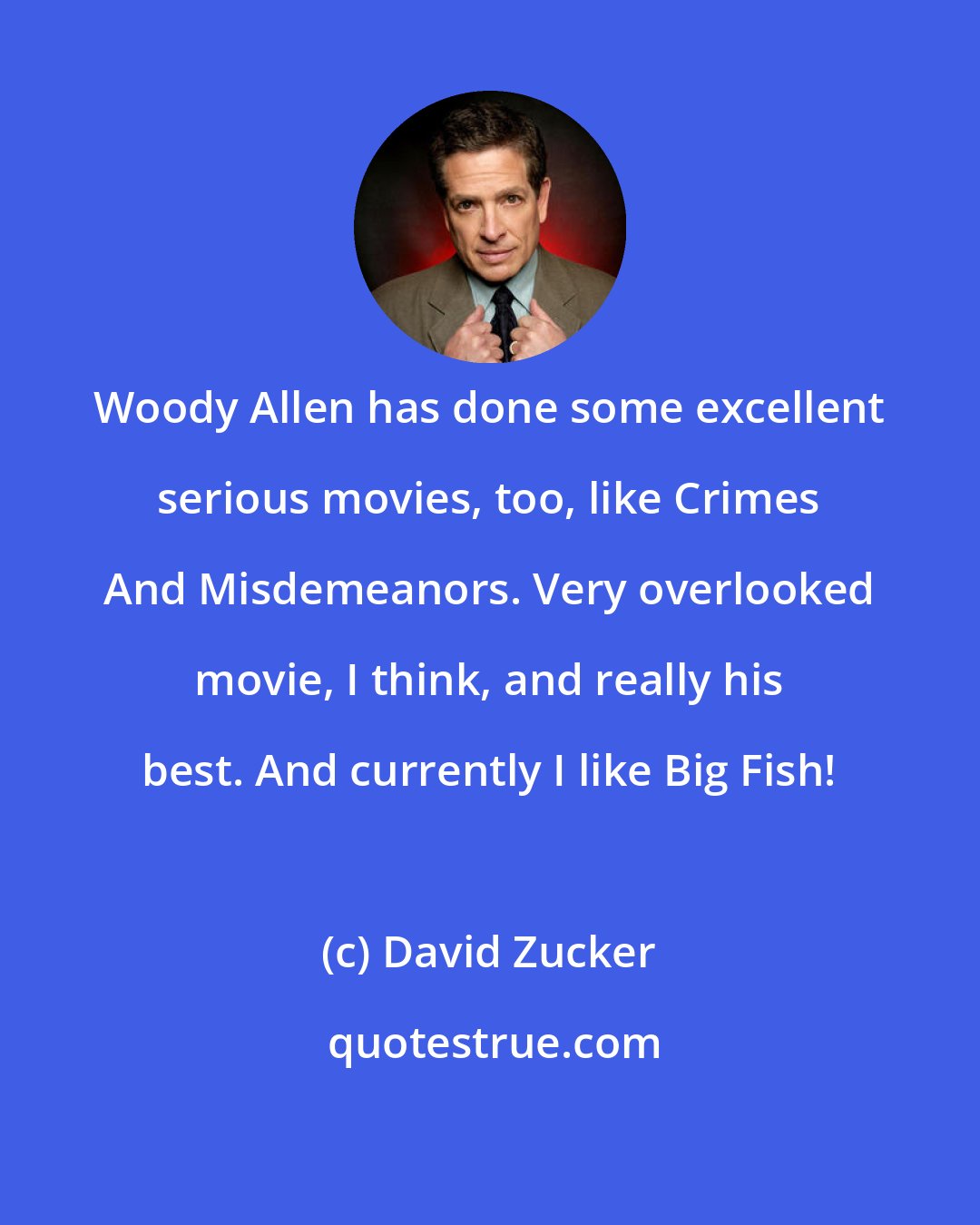 David Zucker: Woody Allen has done some excellent serious movies, too, like Crimes And Misdemeanors. Very overlooked movie, I think, and really his best. And currently I like Big Fish!