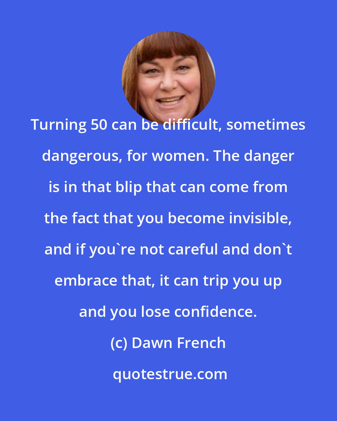 Dawn French: Turning 50 can be difficult, sometimes dangerous, for women. The danger is in that blip that can come from the fact that you become invisible, and if you're not careful and don't embrace that, it can trip you up and you lose confidence.