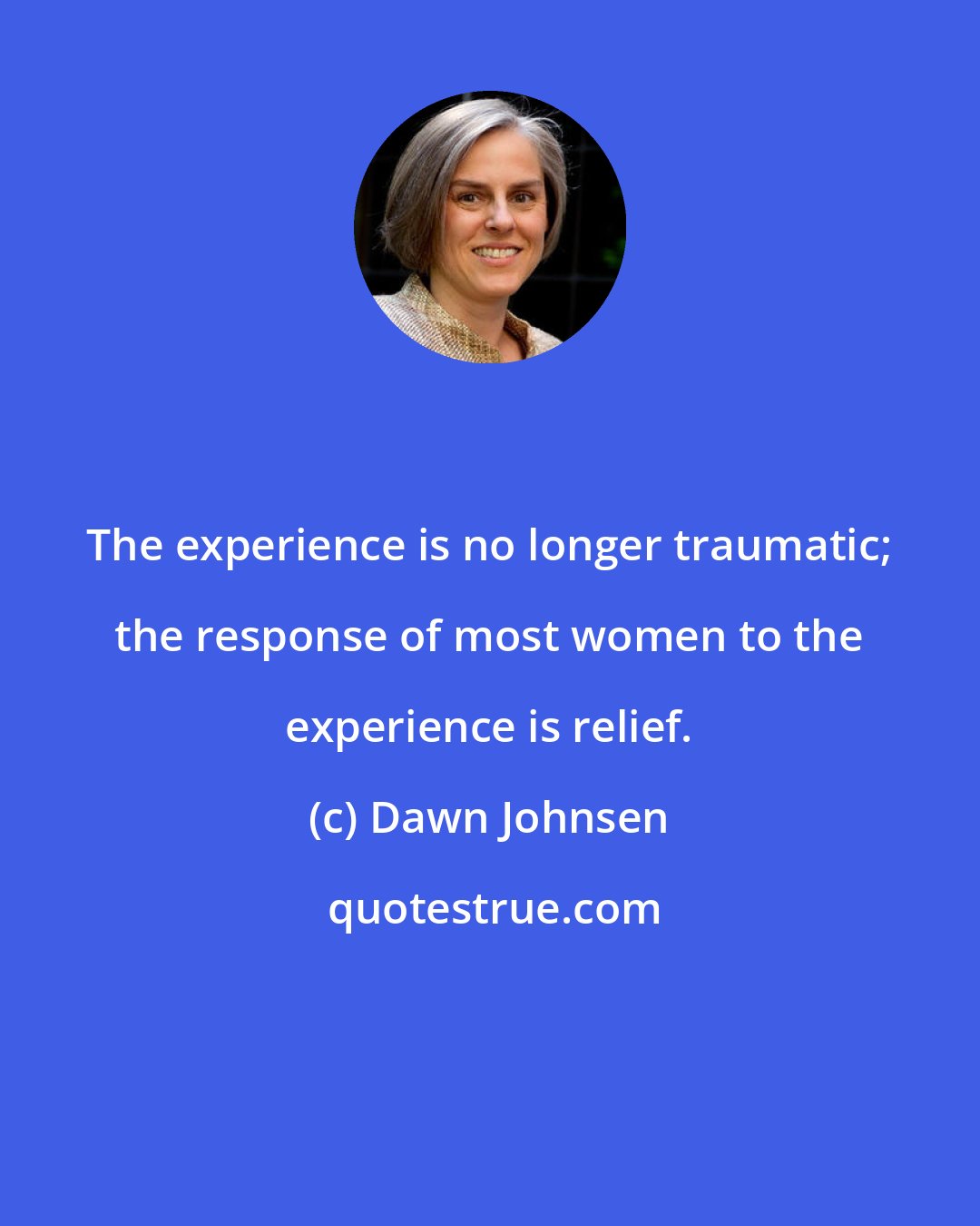 Dawn Johnsen: The experience is no longer traumatic; the response of most women to the experience is relief.