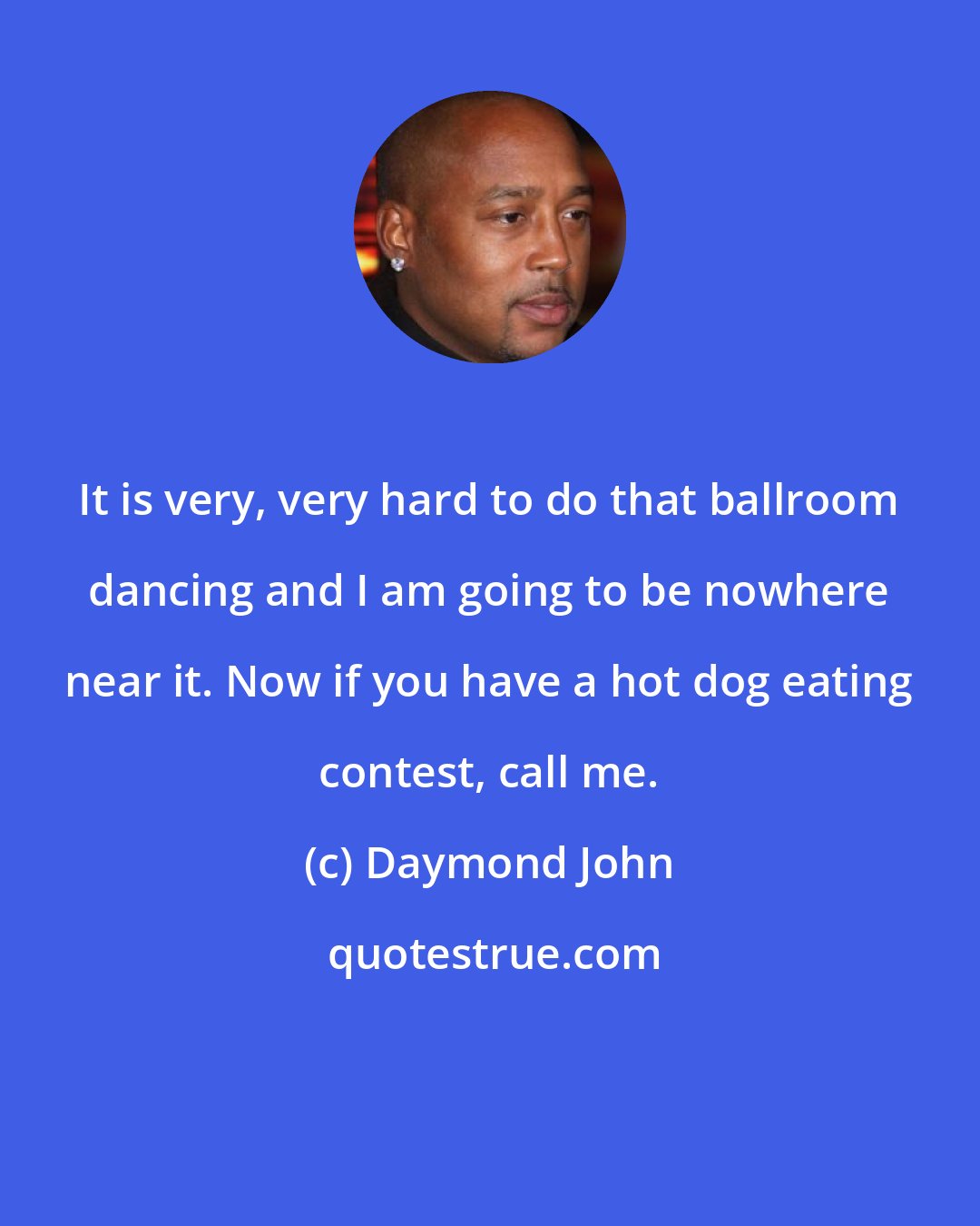 Daymond John: It is very, very hard to do that ballroom dancing and I am going to be nowhere near it. Now if you have a hot dog eating contest, call me.