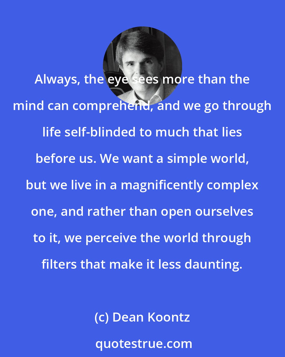 Dean Koontz: Always, the eye sees more than the mind can comprehend, and we go through life self-blinded to much that lies before us. We want a simple world, but we live in a magnificently complex one, and rather than open ourselves to it, we perceive the world through filters that make it less daunting.