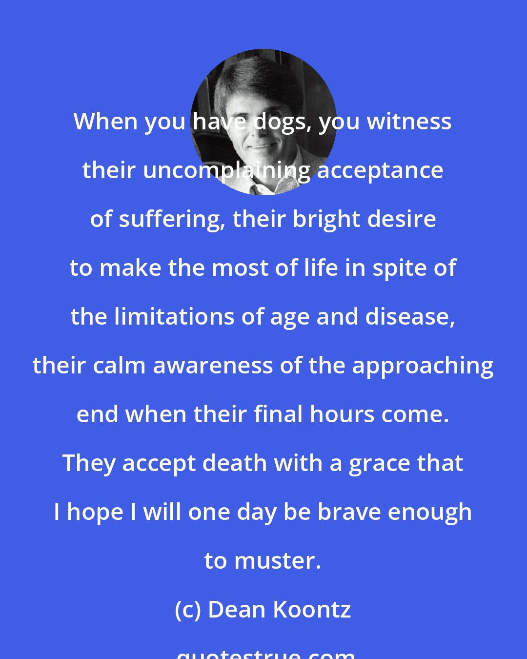 Dean Koontz: When you have dogs, you witness their uncomplaining acceptance of suffering, their bright desire to make the most of life in spite of the limitations of age and disease, their calm awareness of the approaching end when their final hours come. They accept death with a grace that I hope I will one day be brave enough to muster.