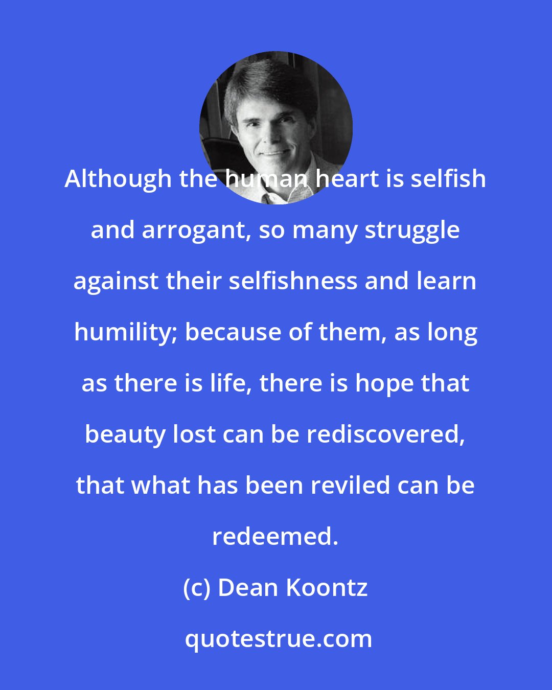 Dean Koontz: Although the human heart is selfish and arrogant, so many struggle against their selfishness and learn humility; because of them, as long as there is life, there is hope that beauty lost can be rediscovered, that what has been reviled can be redeemed.