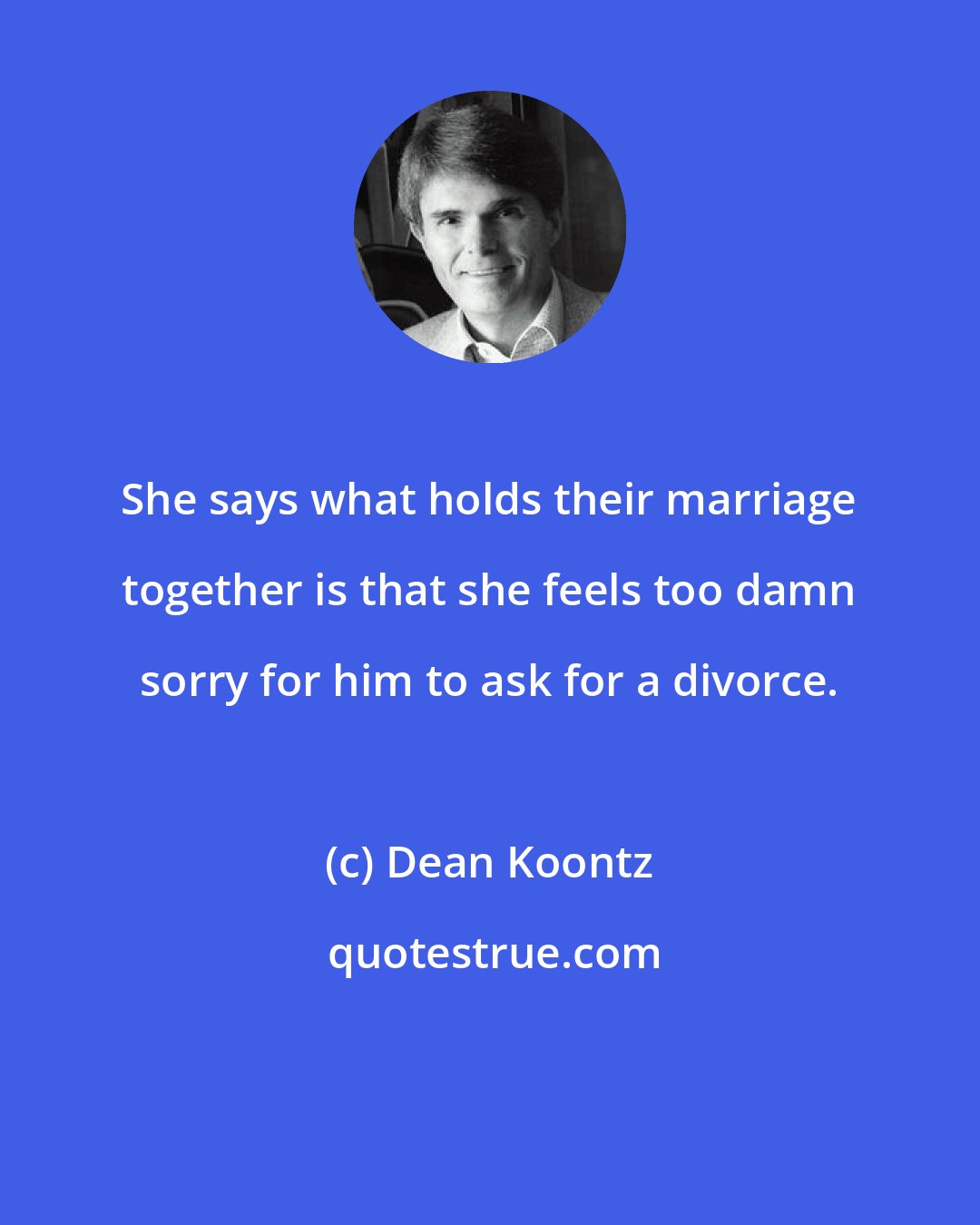 Dean Koontz: She says what holds their marriage together is that she feels too damn sorry for him to ask for a divorce.