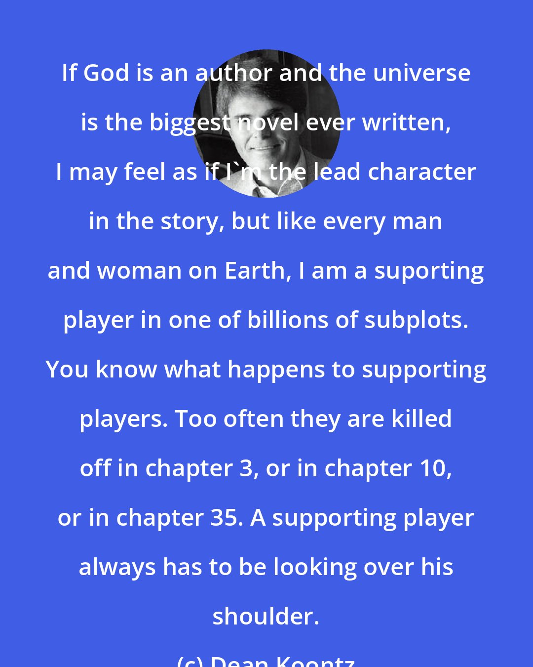 Dean Koontz: If God is an author and the universe is the biggest novel ever written, I may feel as if I'm the lead character in the story, but like every man and woman on Earth, I am a suporting player in one of billions of subplots. You know what happens to supporting players. Too often they are killed off in chapter 3, or in chapter 10, or in chapter 35. A supporting player always has to be looking over his shoulder.