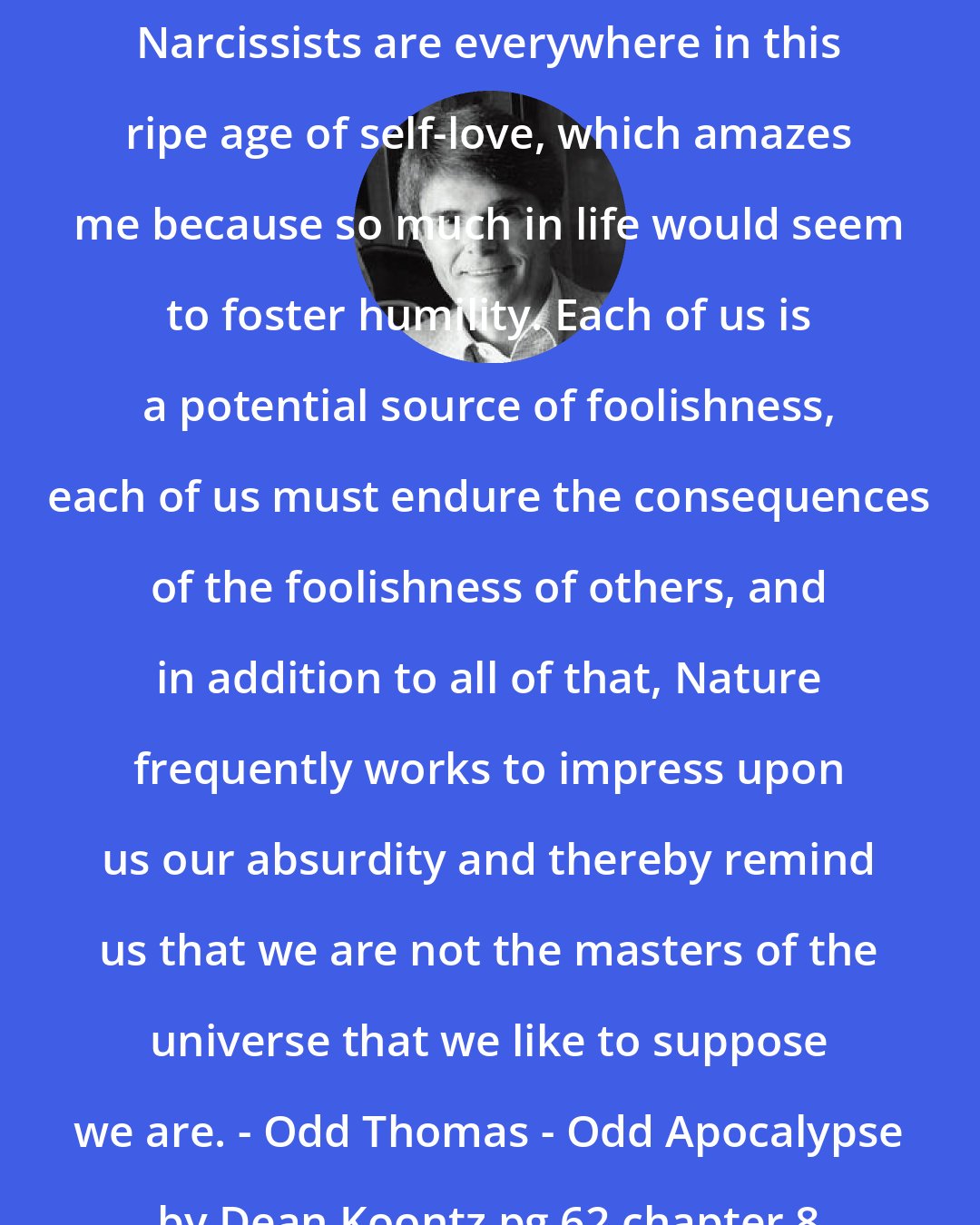 Dean Koontz: Narcissists are everywhere in this ripe age of self-love, which amazes me because so much in life would seem to foster humility. Each of us is a potential source of foolishness, each of us must endure the consequences of the foolishness of others, and in addition to all of that, Nature frequently works to impress upon us our absurdity and thereby remind us that we are not the masters of the universe that we like to suppose we are. - Odd Thomas - Odd Apocalypse by Dean Koontz pg 62 chapter 8