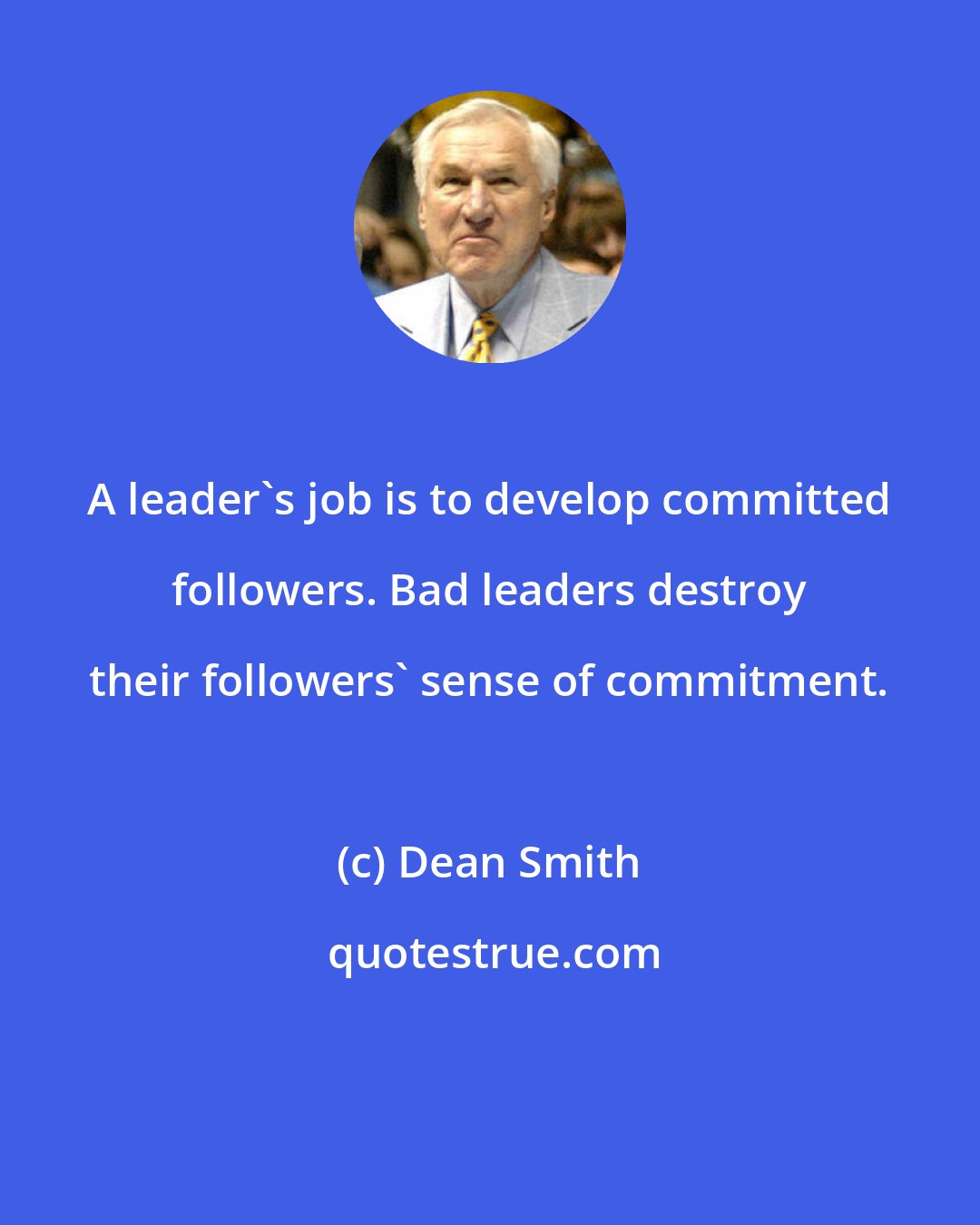 Dean Smith: A leader's job is to develop committed followers. Bad leaders destroy their followers' sense of commitment.