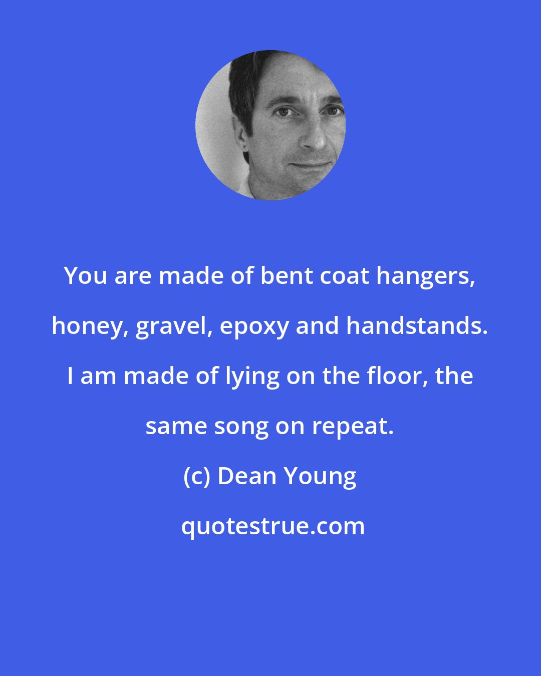 Dean Young: You are made of bent coat hangers, honey, gravel, epoxy and handstands. I am made of lying on the floor, the same song on repeat.