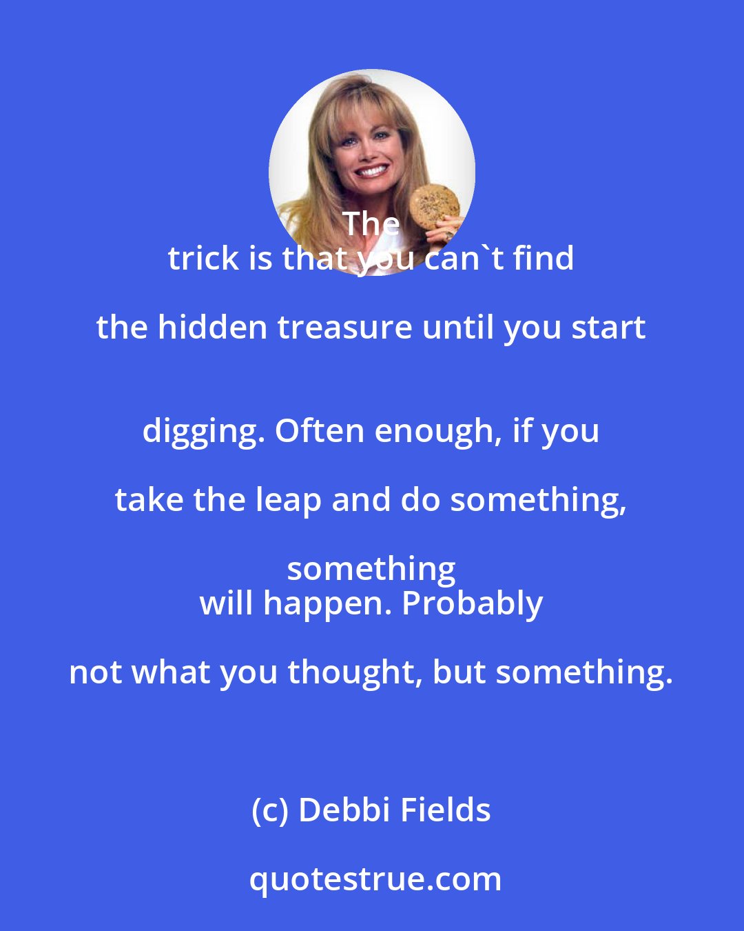 Debbi Fields: The 
 trick is that you can't find the hidden treasure until you start 
 digging. Often enough, if you take the leap and do something, something 
 will happen. Probably not what you thought, but something.