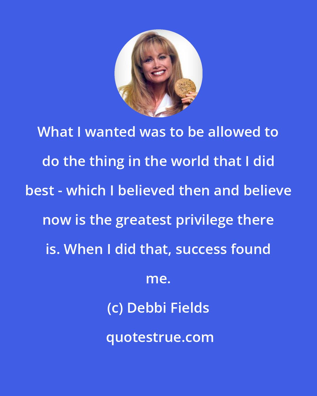 Debbi Fields: What I wanted was to be allowed to do the thing in the world that I did best - which I believed then and believe now is the greatest privilege there is. When I did that, success found me.