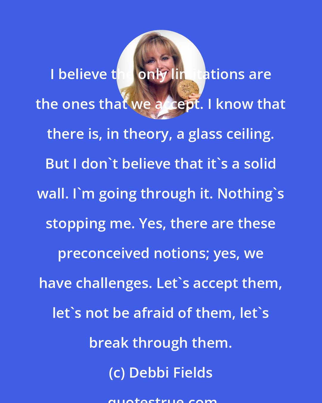 Debbi Fields: I believe the only limitations are the ones that we accept. I know that there is, in theory, a glass ceiling. But I don't believe that it's a solid wall. I'm going through it. Nothing's stopping me. Yes, there are these preconceived notions; yes, we have challenges. Let's accept them, let's not be afraid of them, let's break through them.