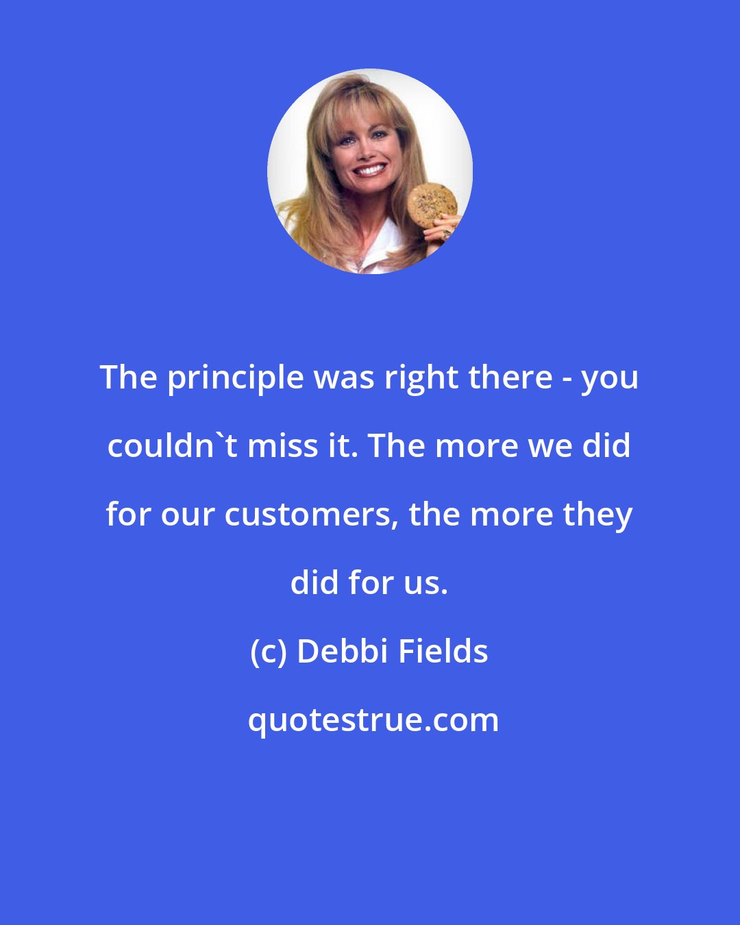 Debbi Fields: The principle was right there - you couldn't miss it. The more we did for our customers, the more they did for us.