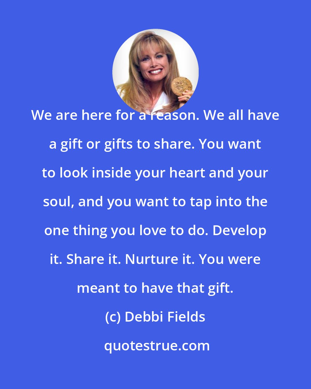 Debbi Fields: We are here for a reason. We all have a gift or gifts to share. You want to look inside your heart and your soul, and you want to tap into the one thing you love to do. Develop it. Share it. Nurture it. You were meant to have that gift.