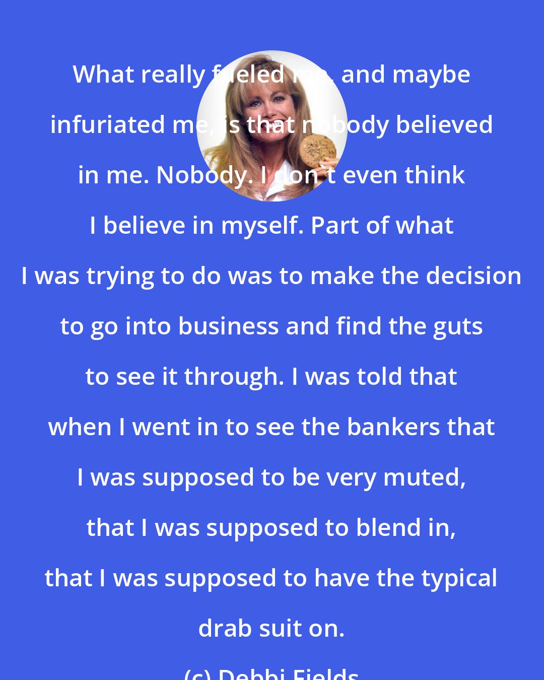 Debbi Fields: What really fueled me, and maybe infuriated me, is that nobody believed in me. Nobody. I don't even think I believe in myself. Part of what I was trying to do was to make the decision to go into business and find the guts to see it through. I was told that when I went in to see the bankers that I was supposed to be very muted, that I was supposed to blend in, that I was supposed to have the typical drab suit on.