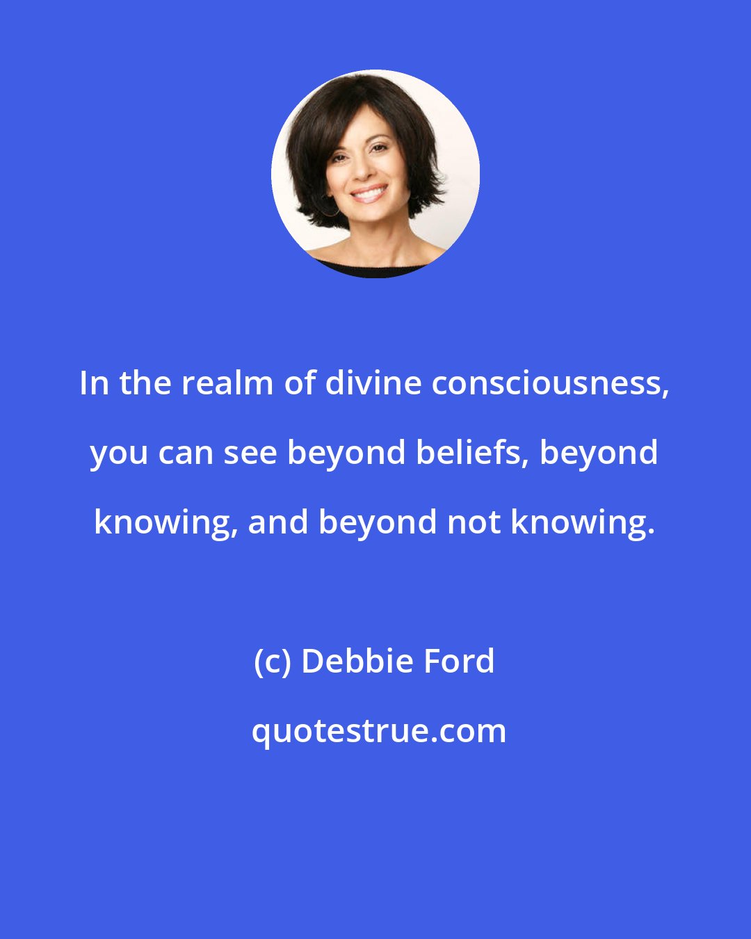 Debbie Ford: In the realm of divine consciousness, you can see beyond beliefs, beyond knowing, and beyond not knowing.
