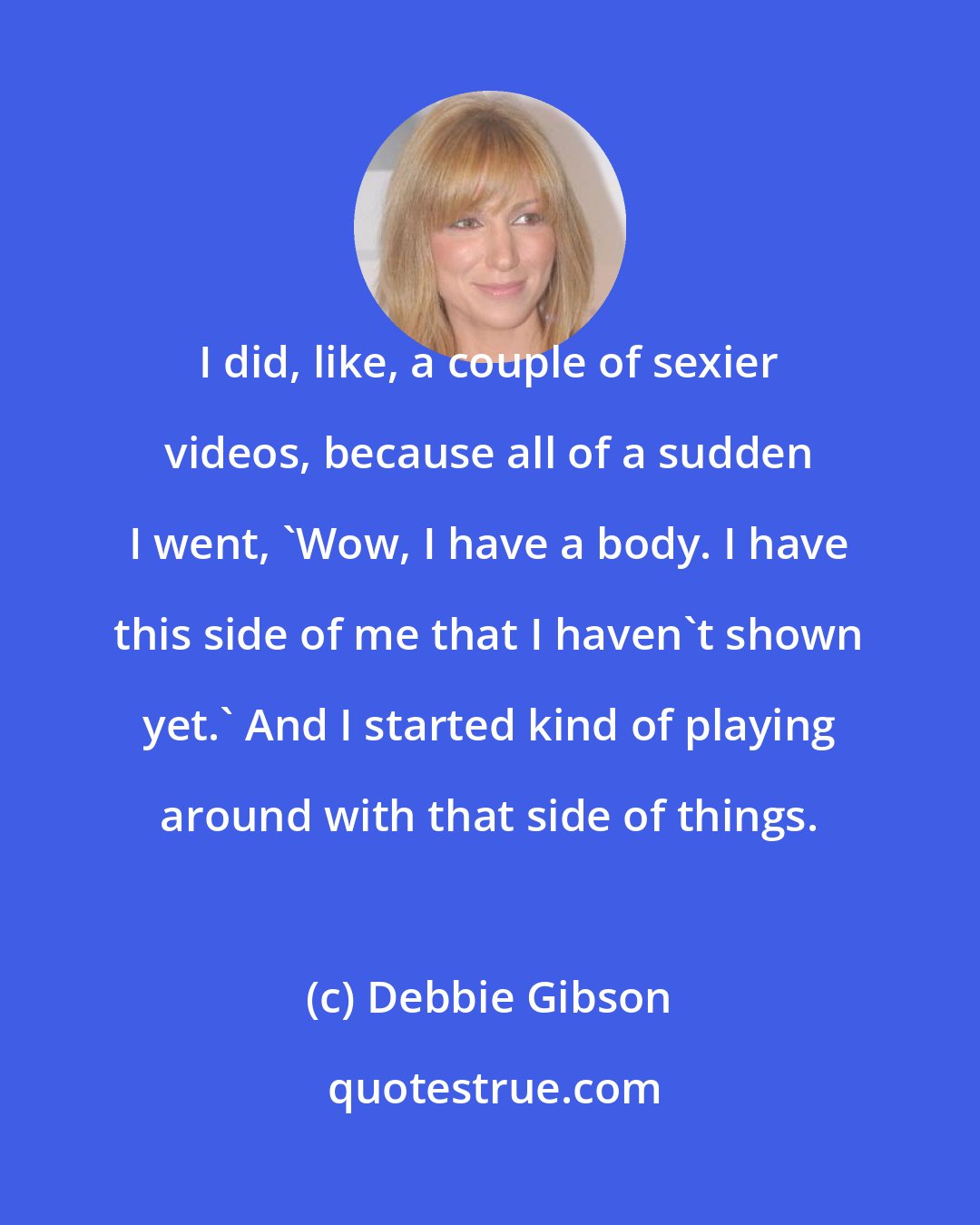 Debbie Gibson: I did, like, a couple of sexier videos, because all of a sudden I went, 'Wow, I have a body. I have this side of me that I haven't shown yet.' And I started kind of playing around with that side of things.