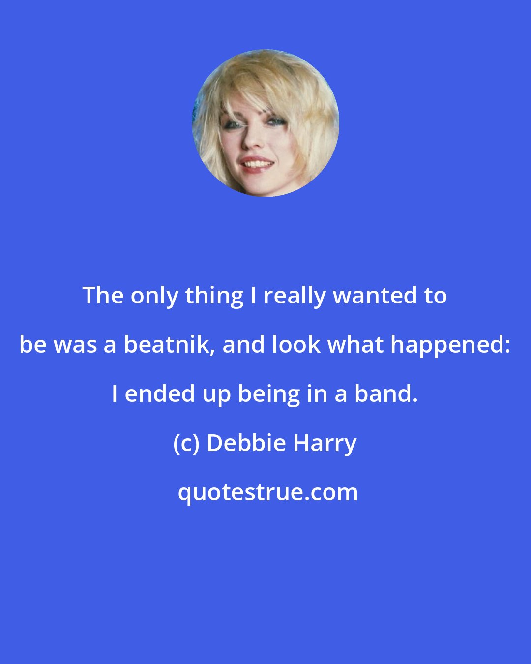 Debbie Harry: The only thing I really wanted to be was a beatnik, and look what happened: I ended up being in a band.