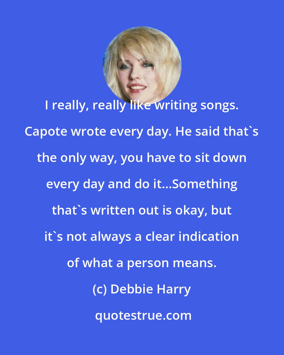 Debbie Harry: I really, really like writing songs. Capote wrote every day. He said that's the only way, you have to sit down every day and do it...Something that's written out is okay, but it's not always a clear indication of what a person means.