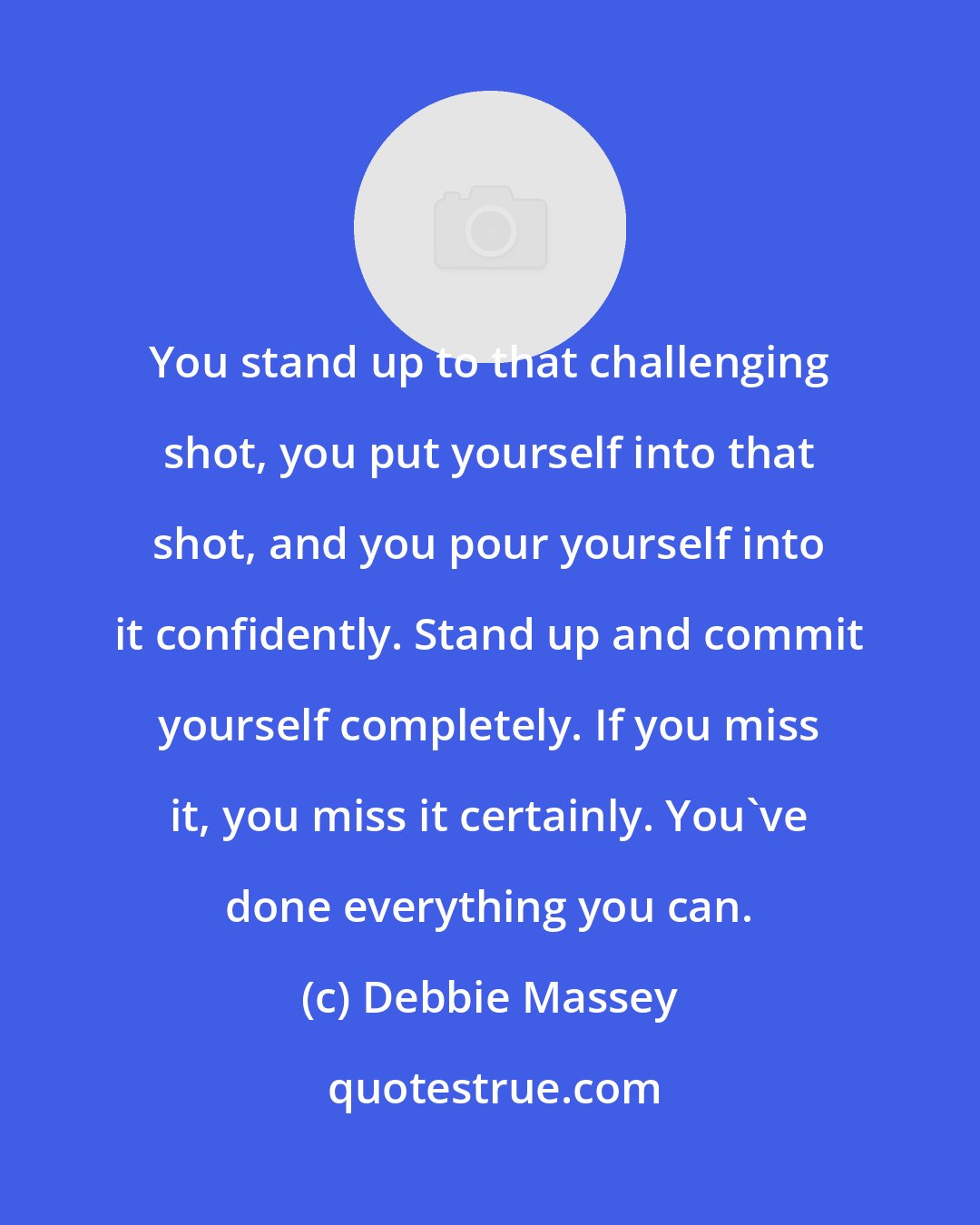 Debbie Massey: You stand up to that challenging shot, you put yourself into that shot, and you pour yourself into it confidently. Stand up and commit yourself completely. If you miss it, you miss it certainly. You've done everything you can.