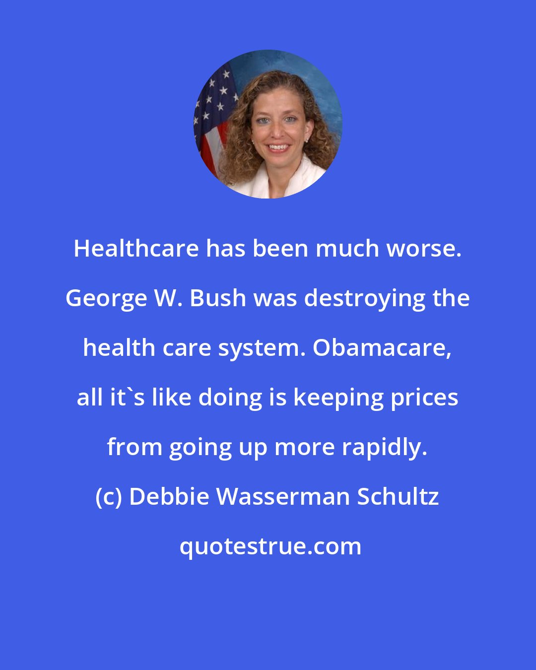 Debbie Wasserman Schultz: Healthcare has been much worse. George W. Bush was destroying the health care system. Obamacare, all it's like doing is keeping prices from going up more rapidly.