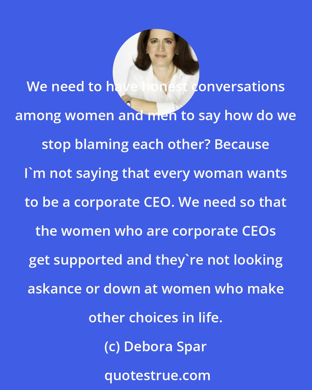 Debora Spar: We need to have honest conversations among women and men to say how do we stop blaming each other? Because I'm not saying that every woman wants to be a corporate CEO. We need so that the women who are corporate CEOs get supported and they're not looking askance or down at women who make other choices in life.