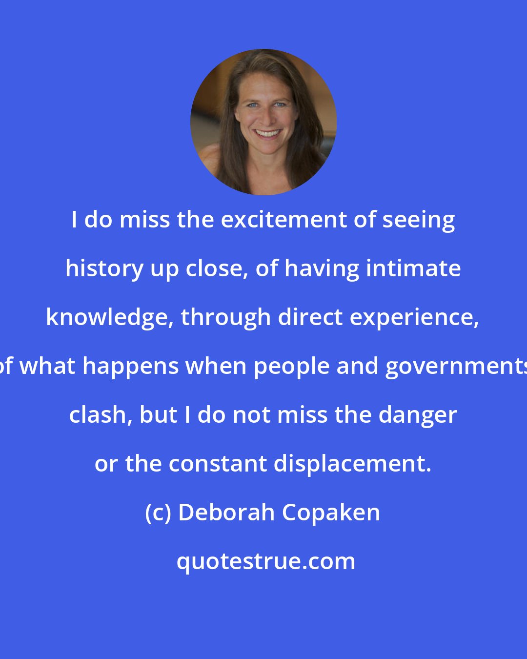 Deborah Copaken: I do miss the excitement of seeing history up close, of having intimate knowledge, through direct experience, of what happens when people and governments clash, but I do not miss the danger or the constant displacement.